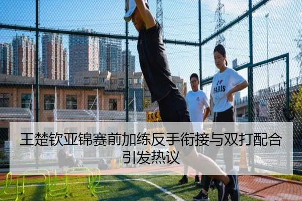王楚钦亚锦赛前加练反手衔接与双打配合引发热议