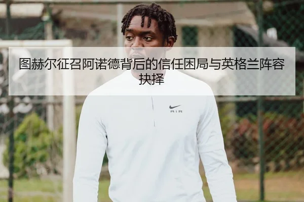 图赫尔征召阿诺德背后的信任困局与英格兰阵容抉择